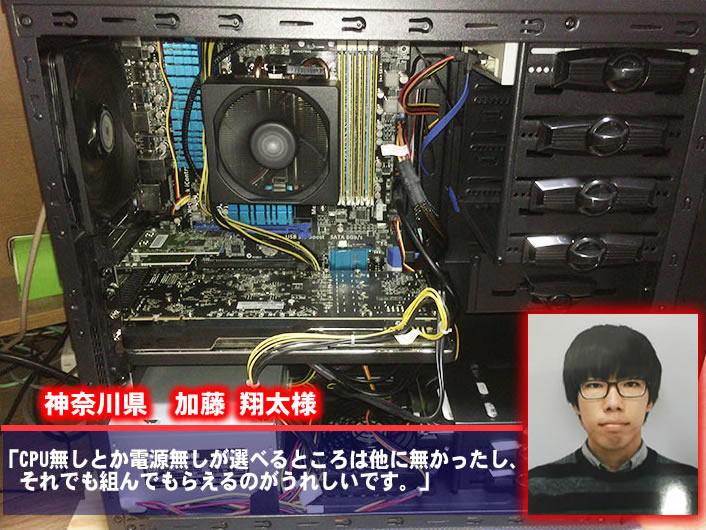 神奈川県　加藤 翔太　様  CPU無しとか電源無しが選べるところは他に無かったし、それでも組んでもらえるのがうれしいです。