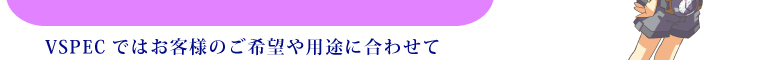 VSPECではお客様のご希望や用途に合わせて