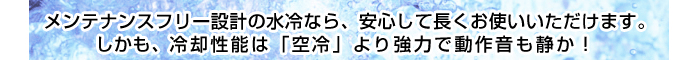 メンテナンスフリー設計の水冷なら、安心して長くお使いいただけます。しかも、冷却性能は「空冷」より強力で動作音も静か!